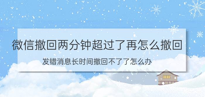 微信撤回两分钟超过了再怎么撤回 发错消息长时间撤回不了了怎么办？